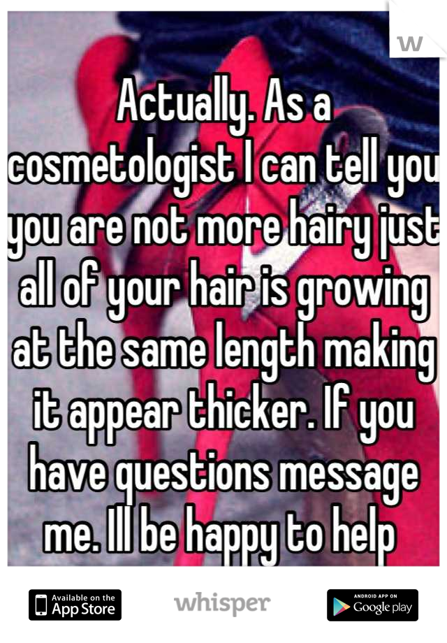 Actually. As a cosmetologist I can tell you you are not more hairy just all of your hair is growing at the same length making it appear thicker. If you have questions message me. Ill be happy to help 