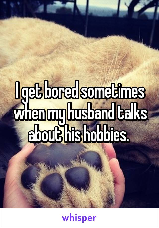 I get bored sometimes when my husband talks about his hobbies. 