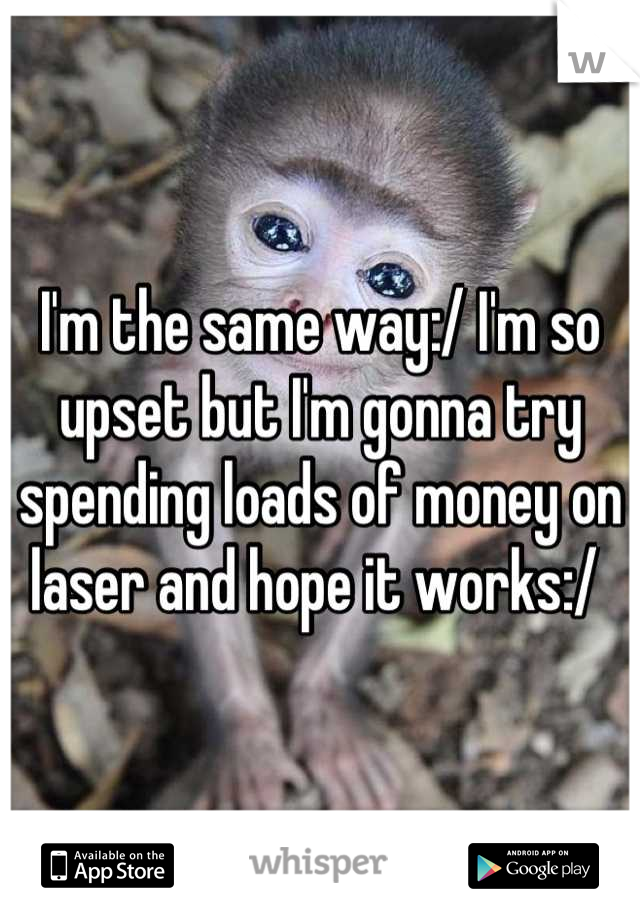 I'm the same way:/ I'm so upset but I'm gonna try spending loads of money on laser and hope it works:/ 