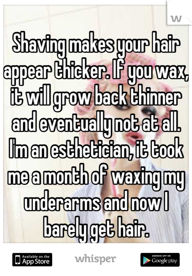 Shaving makes your hair appear thicker. If you wax, it will grow back thinner and eventually not at all. I'm an esthetician, it took me a month of waxing my underarms and now I barely get hair.
