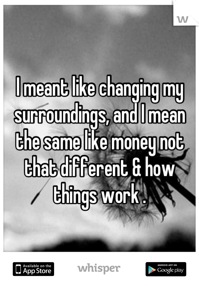I meant like changing my surroundings, and I mean the same like money not that different & how things work .