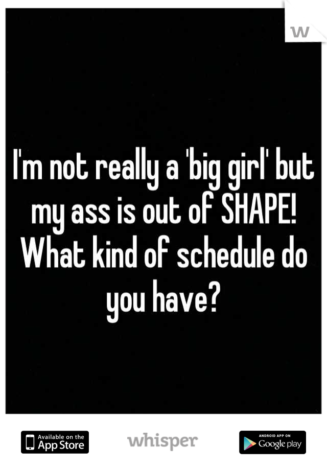 I'm not really a 'big girl' but my ass is out of SHAPE! What kind of schedule do you have?