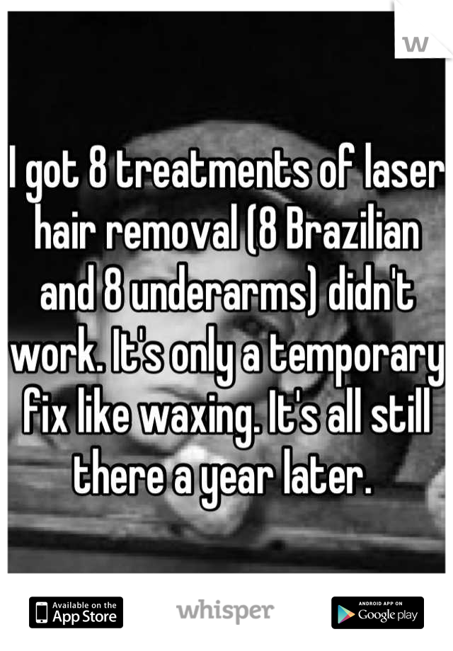 I got 8 treatments of laser hair removal (8 Brazilian and 8 underarms) didn't work. It's only a temporary fix like waxing. It's all still there a year later. 