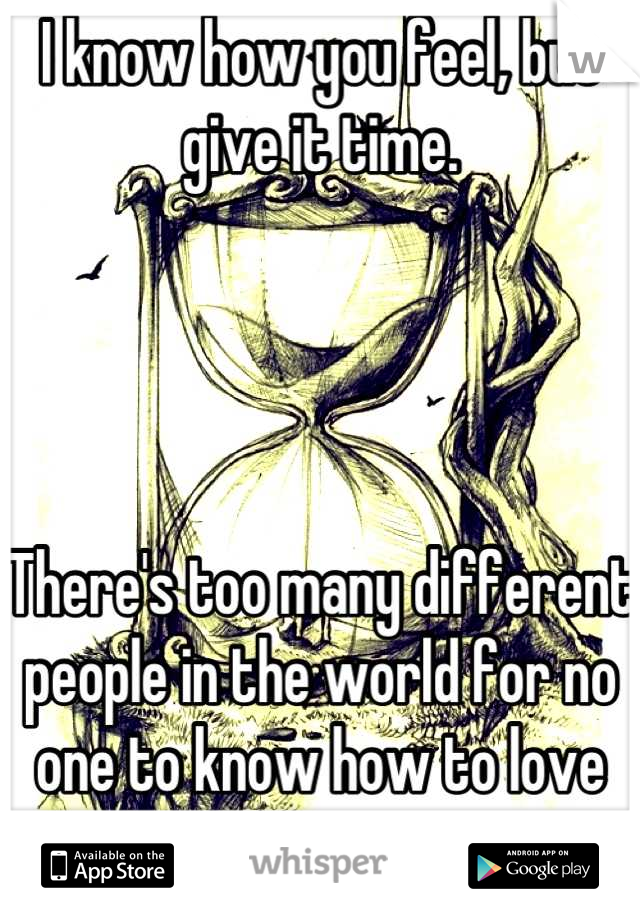 I know how you feel, but give it time. 




There's too many different people in the world for no one to know how to love you