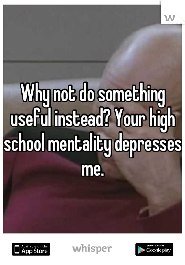 Why not do something useful instead? Your high school mentality depresses me.