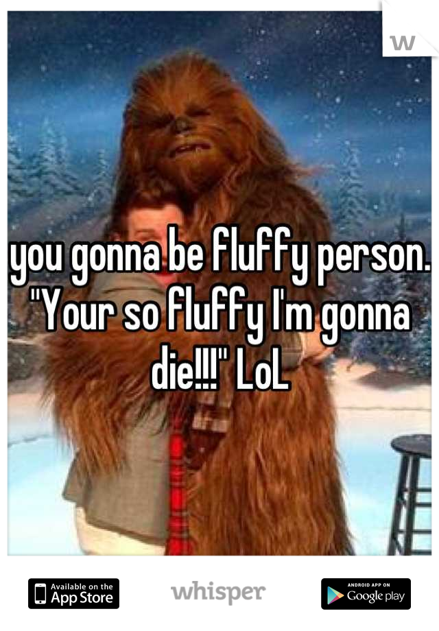 you gonna be fluffy person.
"Your so fluffy I'm gonna die!!!" LoL