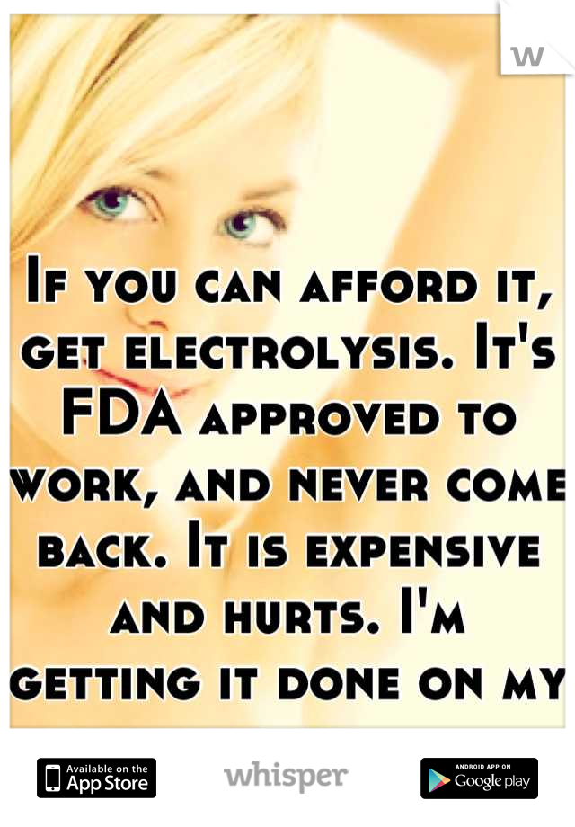 If you can afford it, get electrolysis. It's FDA approved to work, and never come back. It is expensive and hurts. I'm getting it done on my belly. 