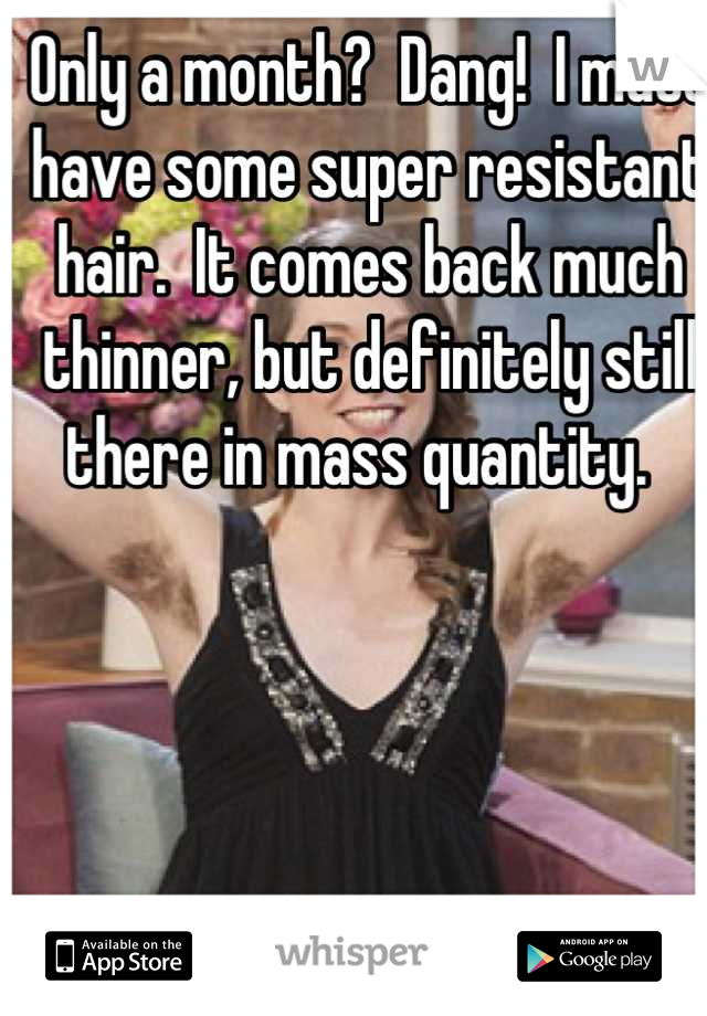 Only a month?  Dang!  I must have some super resistant hair.  It comes back much thinner, but definitely still there in mass quantity.  