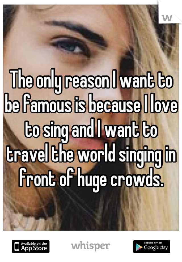 The only reason I want to be famous is because I love to sing and I want to travel the world singing in front of huge crowds.