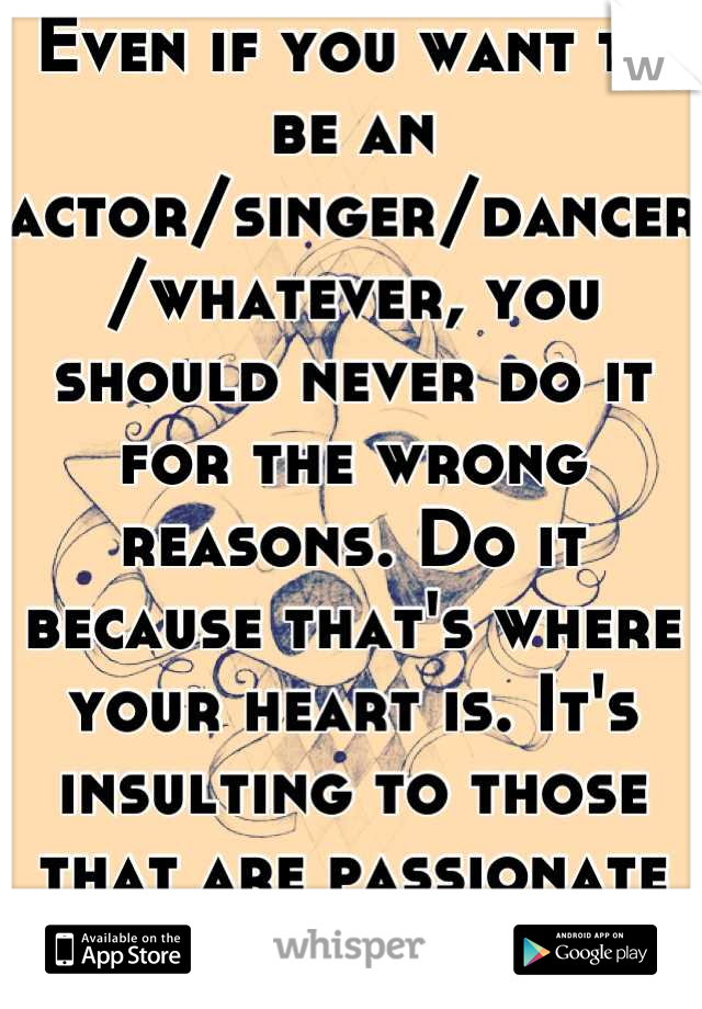 Even if you want to be an actor/singer/dancer/whatever, you should never do it for the wrong reasons. Do it because that's where your heart is. It's insulting to those that are passionate about it.