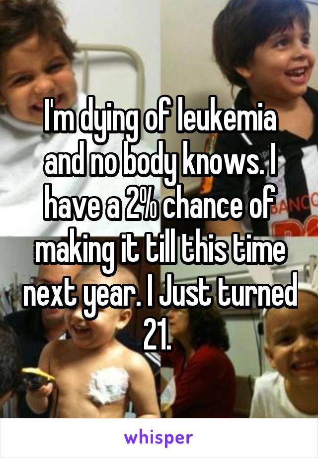 I'm dying of leukemia and no body knows. I have a 2% chance of making it till this time next year. I Just turned 21. 