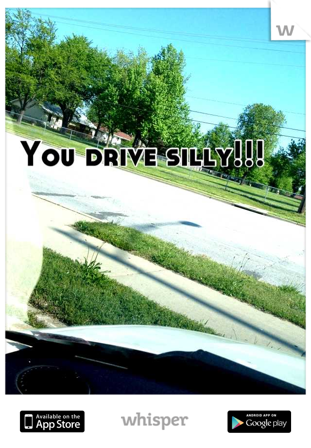 You drive silly!!!