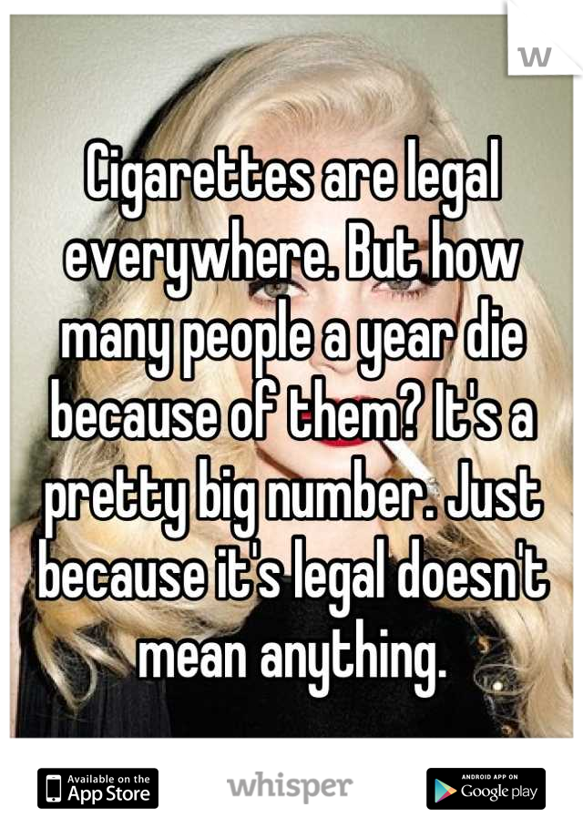 Cigarettes are legal everywhere. But how many people a year die because of them? It's a pretty big number. Just because it's legal doesn't mean anything.