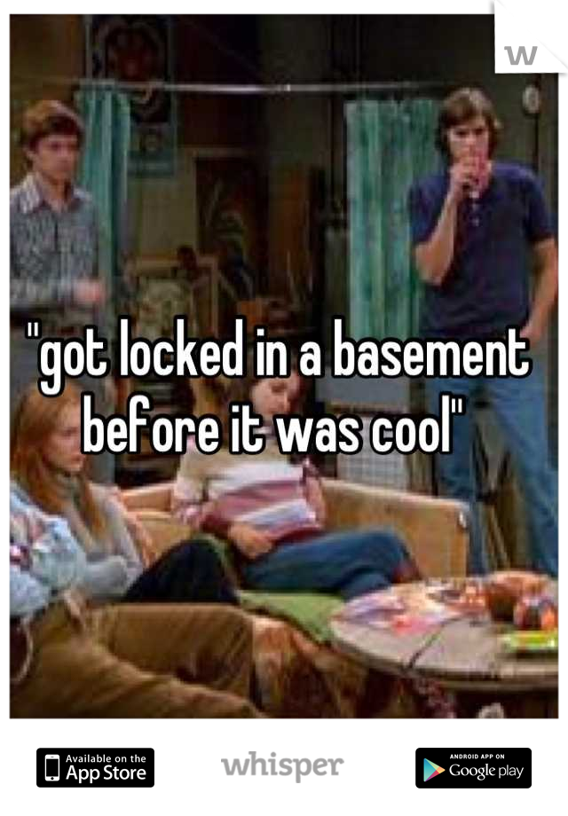"got locked in a basement before it was cool" 