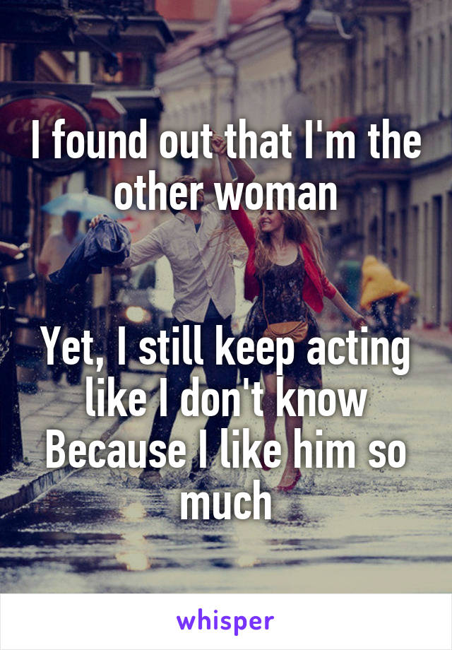 I found out that I'm the other woman


Yet, I still keep acting like I don't know
Because I like him so much