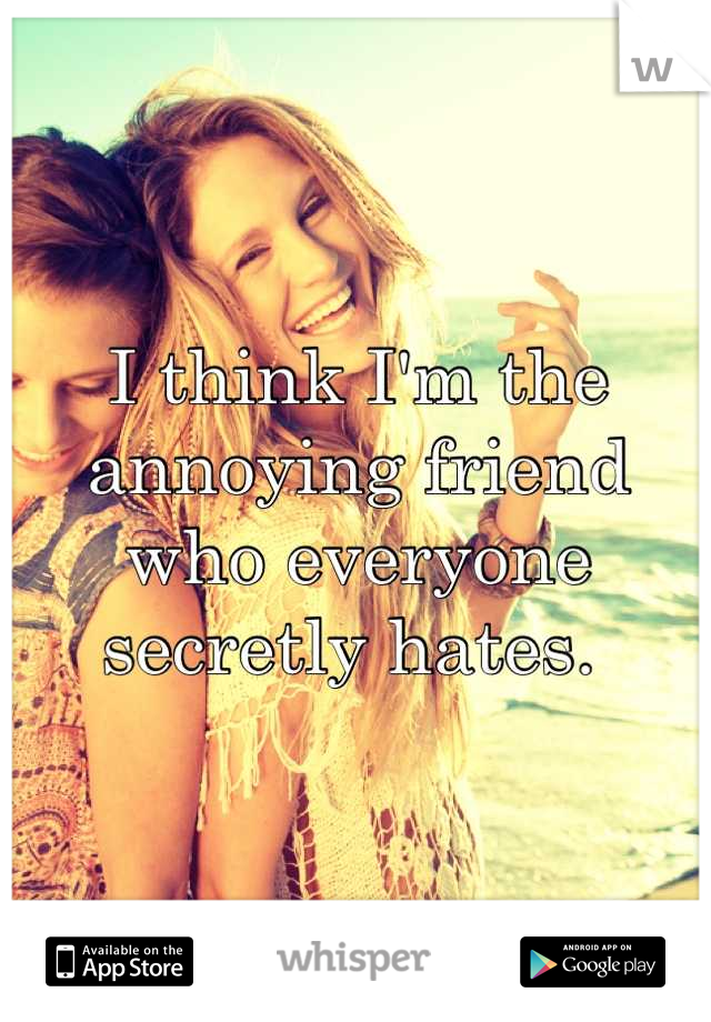 I think I'm the annoying friend who everyone secretly hates. 