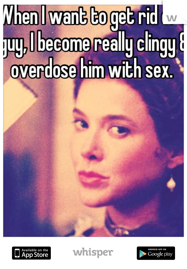 When I want to get rid of a guy, I become really clingy & overdose him with sex. 