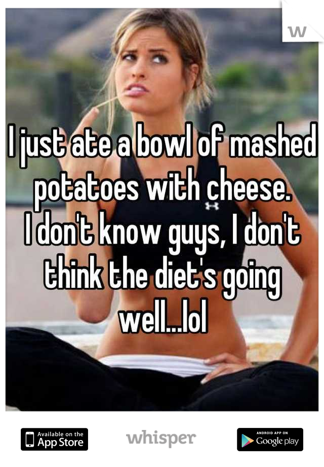I just ate a bowl of mashed potatoes with cheese.
I don't know guys, I don't think the diet's going well...lol