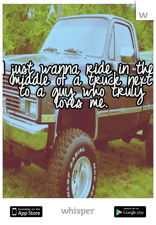 I just wanna ride in the middle of a truck next to a guy who truly loves me.