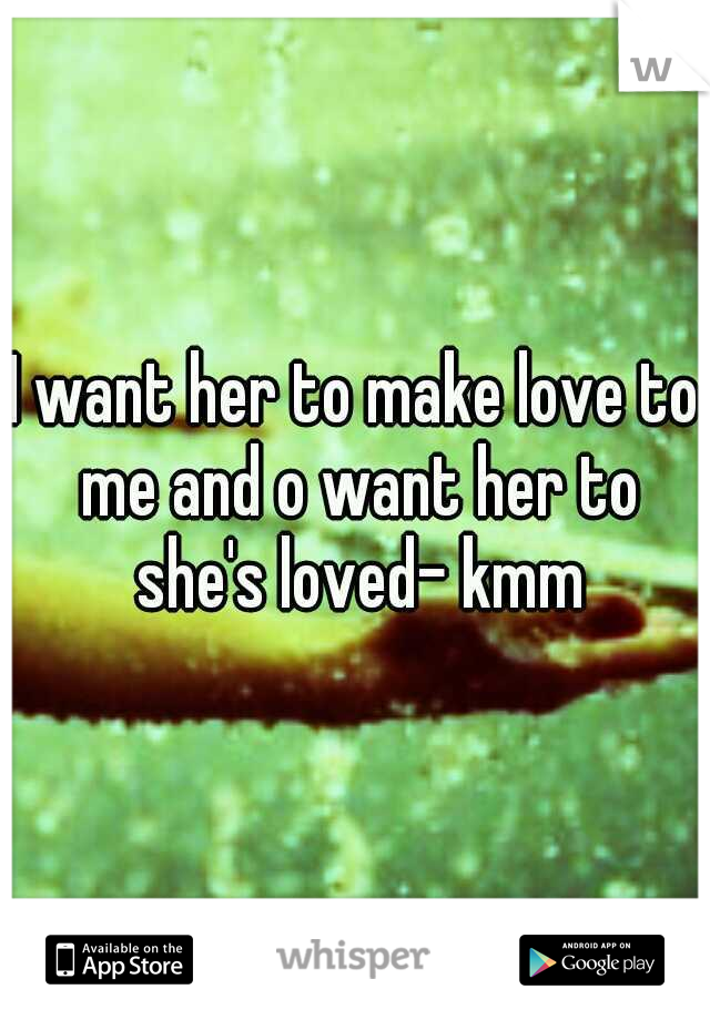 I want her to make love to me and o want her to she's loved- kmm