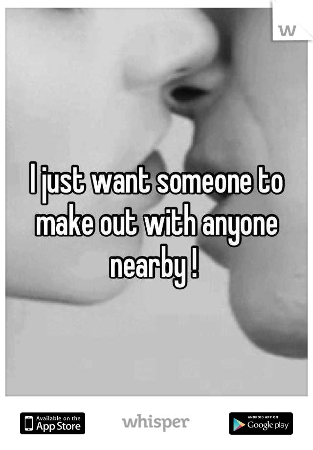I just want someone to make out with anyone nearby ! 