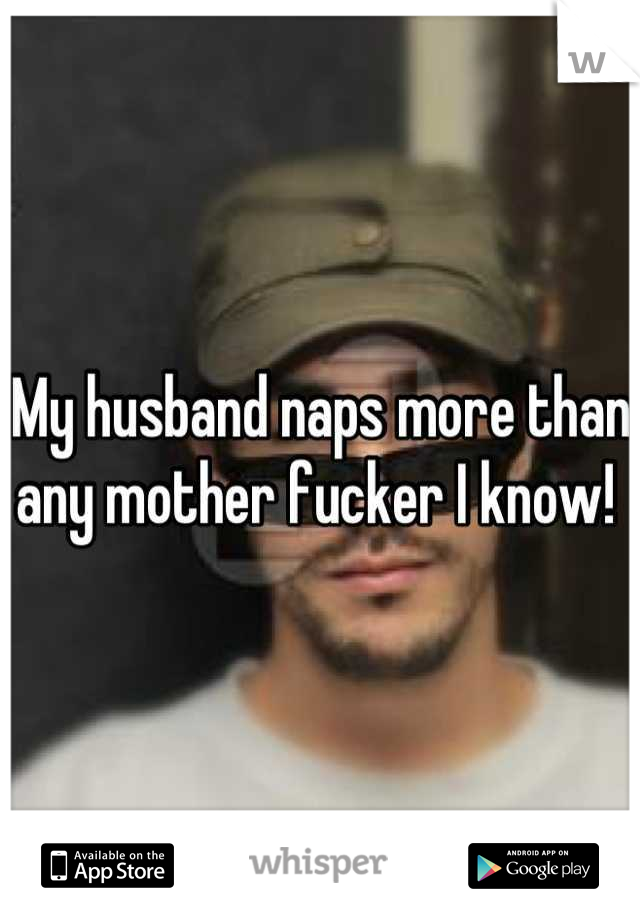My husband naps more than any mother fucker I know! 