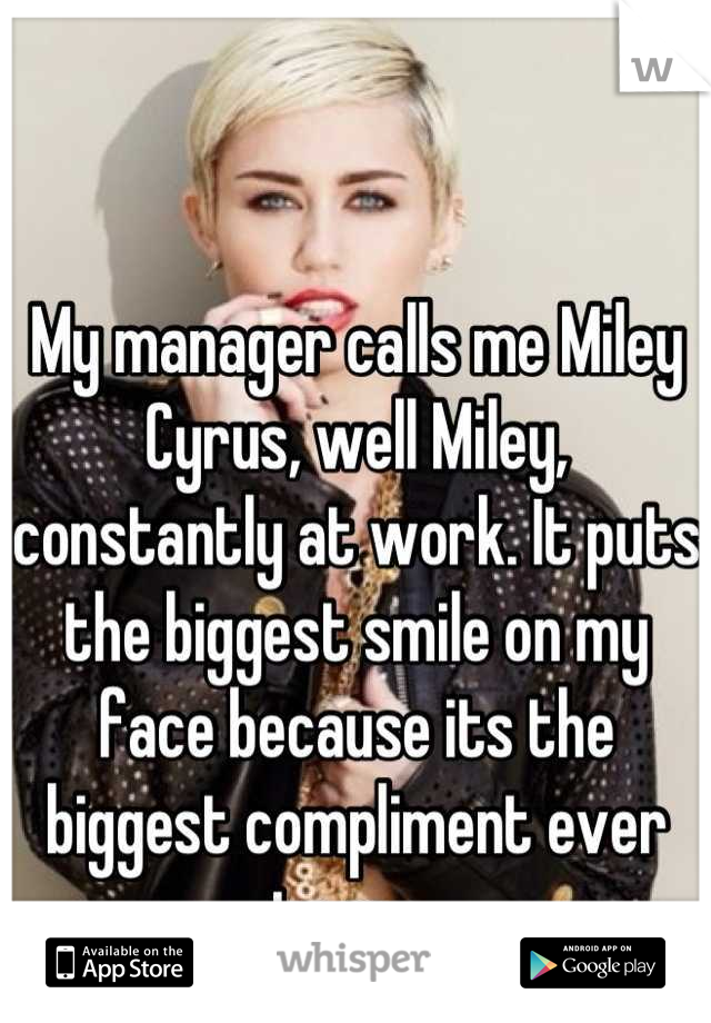 My manager calls me Miley Cyrus, well Miley, constantly at work. It puts the biggest smile on my face because its the biggest compliment ever to me. 