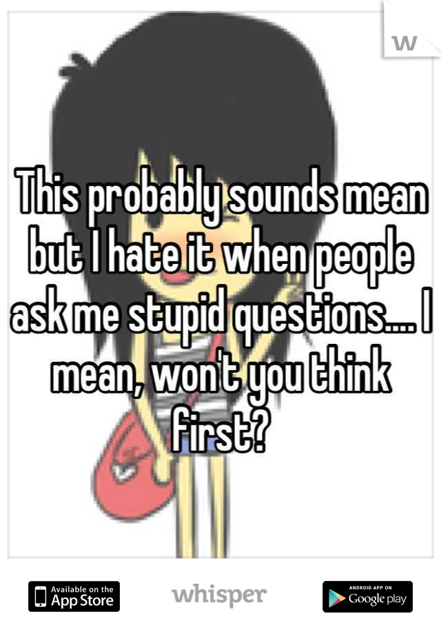 This probably sounds mean but I hate it when people ask me stupid questions.... I mean, won't you think first?
