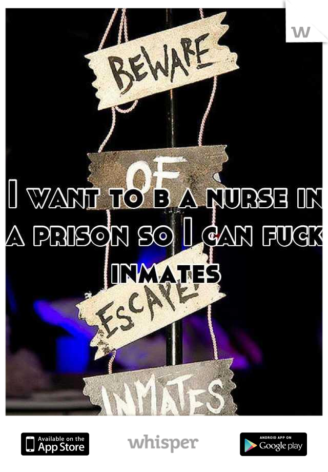 I want to b a nurse in a prison so I can fuck inmates