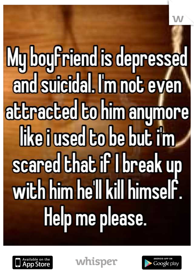 My boyfriend is depressed and suicidal. I'm not even attracted to him anymore like i used to be but i'm scared that if I break up with him he'll kill himself. Help me please. 