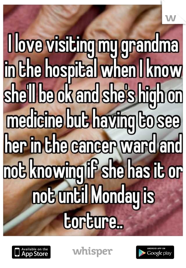 I love visiting my grandma in the hospital when I know she'll be ok and she's high on medicine but having to see her in the cancer ward and not knowing if she has it or not until Monday is torture..
