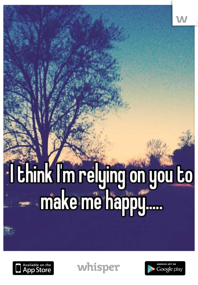 I think I'm relying on you to make me happy.....