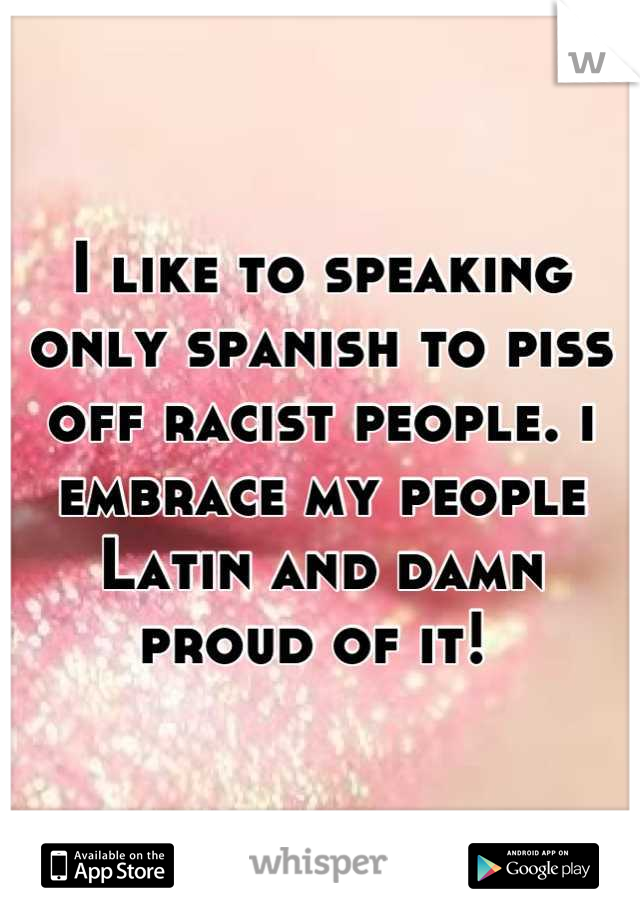 I like to speaking only spanish to piss off racist people. i embrace my people 
Latin and damn proud of it! 