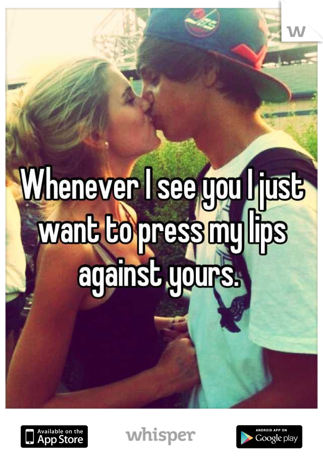 Whenever I see you I just want to press my lips against yours. 