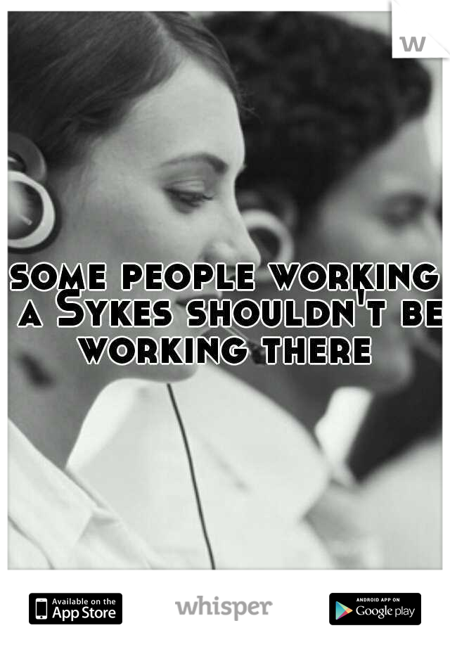 some people working a Sykes shouldn't be working there 