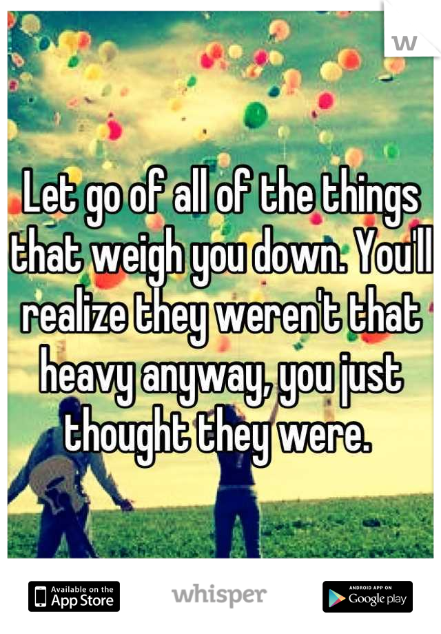 Let go of all of the things that weigh you down. You'll realize they weren't that heavy anyway, you just thought they were. 