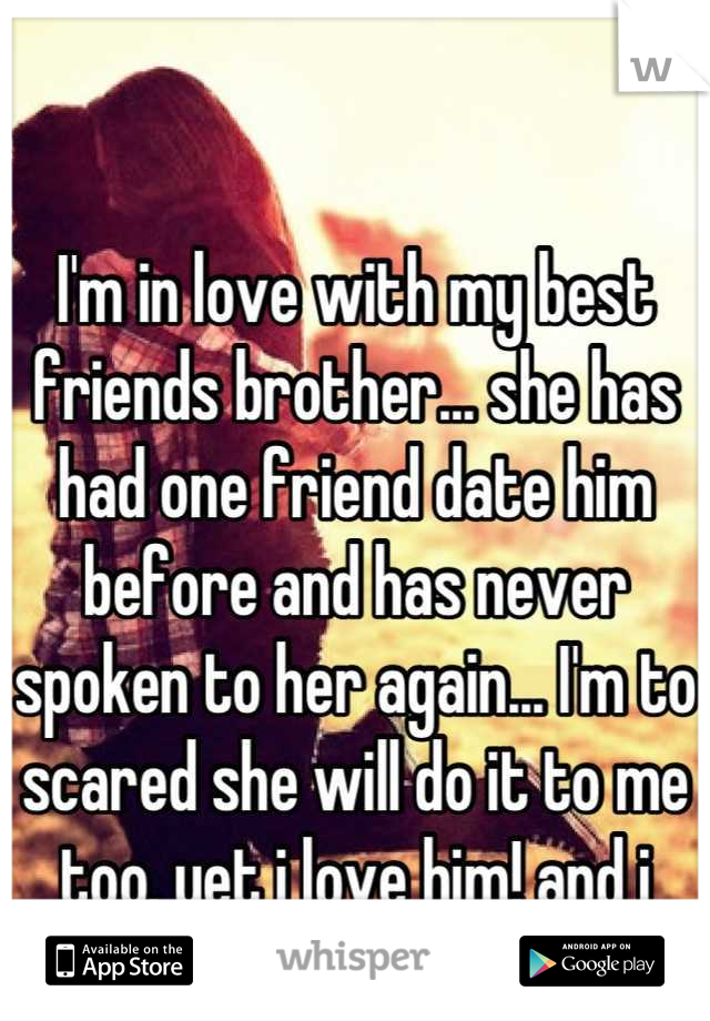 I'm in love with my best friends brother... she has had one friend date him before and has never spoken to her again... I'm to scared she will do it to me too. yet i love him! and i know he loves me..