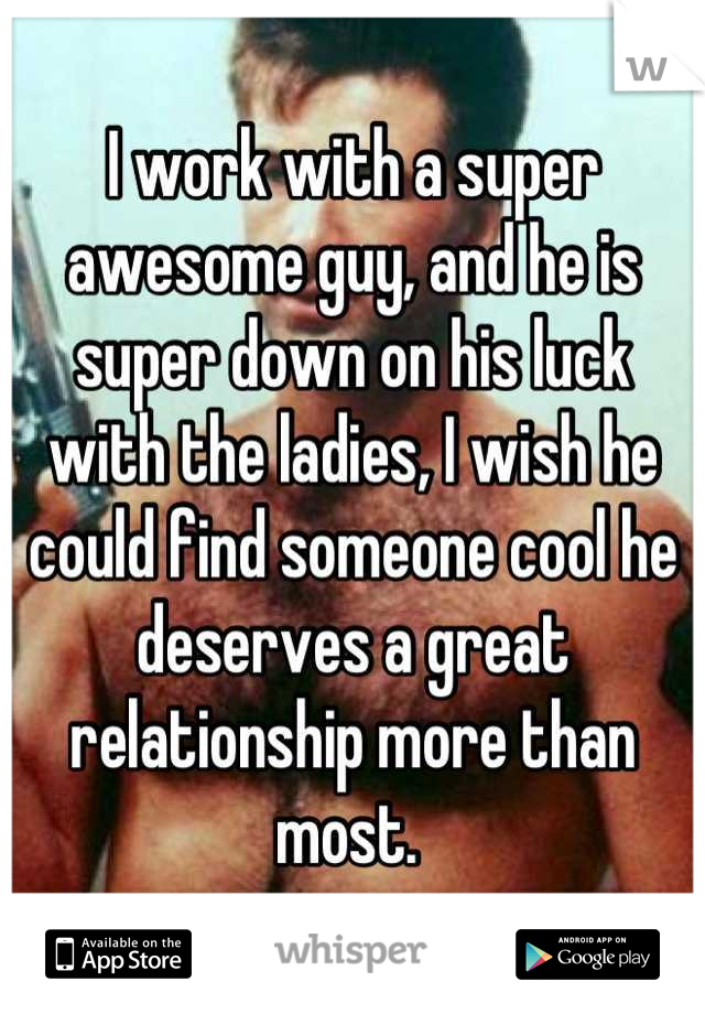 I work with a super awesome guy, and he is super down on his luck with the ladies, I wish he could find someone cool he deserves a great relationship more than most. 