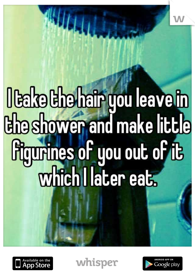 I take the hair you leave in the shower and make little figurines of you out of it which I later eat.