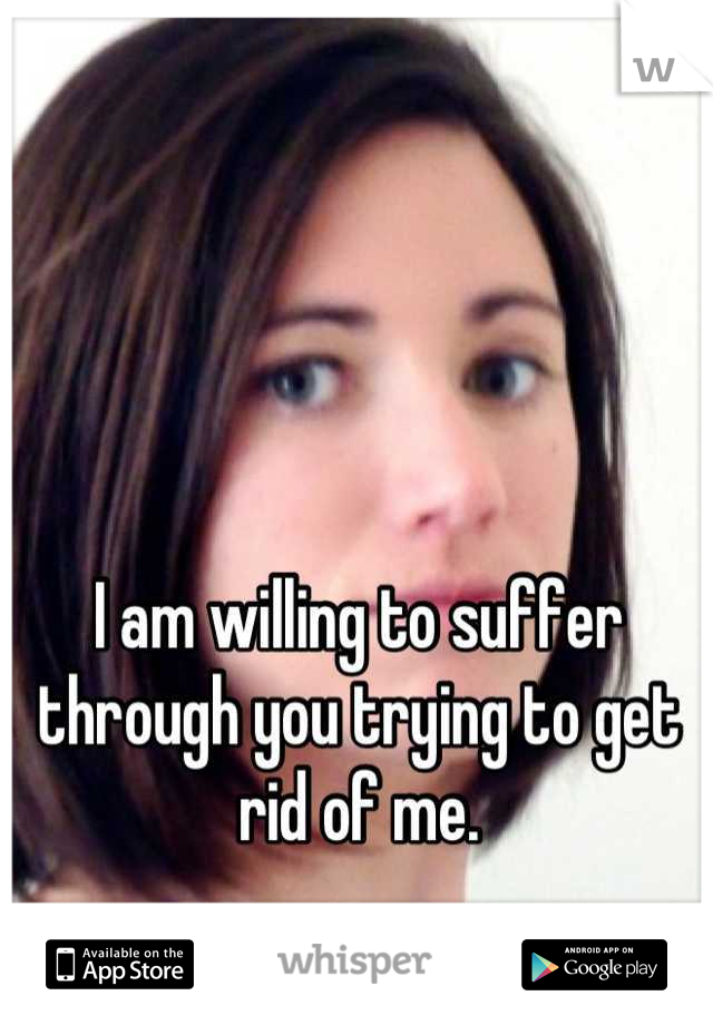 I am willing to suffer through you trying to get rid of me.