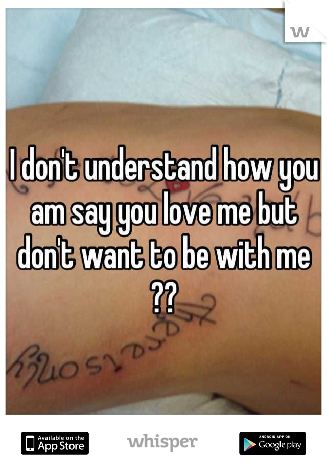 I don't understand how you am say you love me but don't want to be with me ??