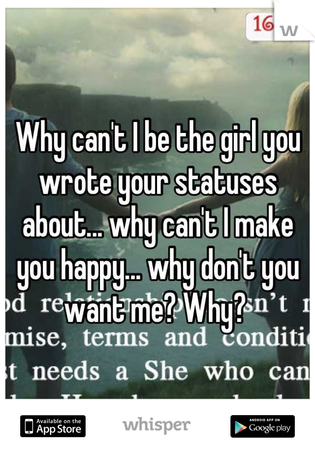 Why can't I be the girl you wrote your statuses about... why can't I make you happy... why don't you want me? Why? 