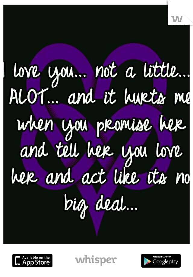 I love you... not a little... ALOT... and it hurts me when you promise her and tell her you love her and act like its no big deal...