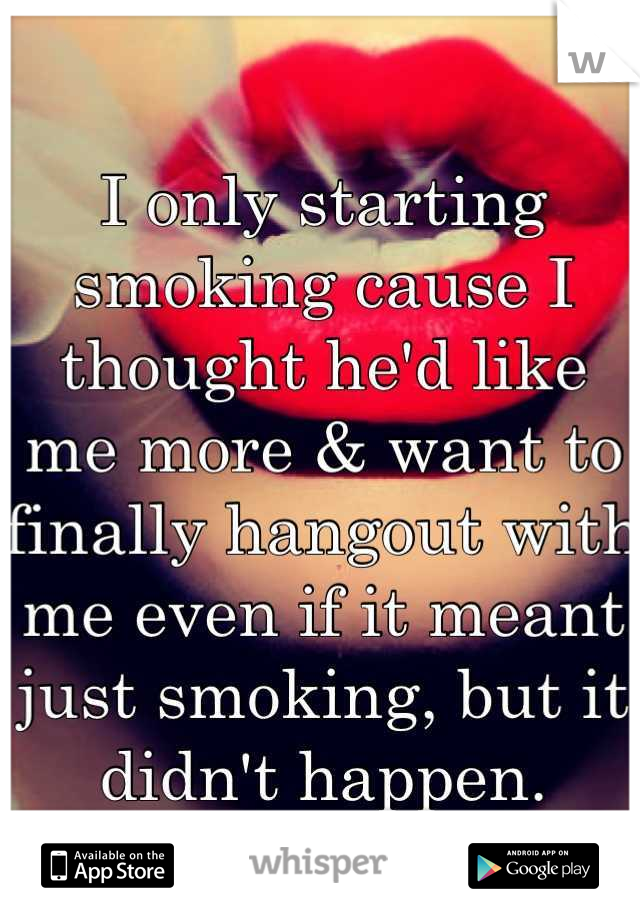 I only starting smoking cause I thought he'd like me more & want to finally hangout with me even if it meant just smoking, but it didn't happen.