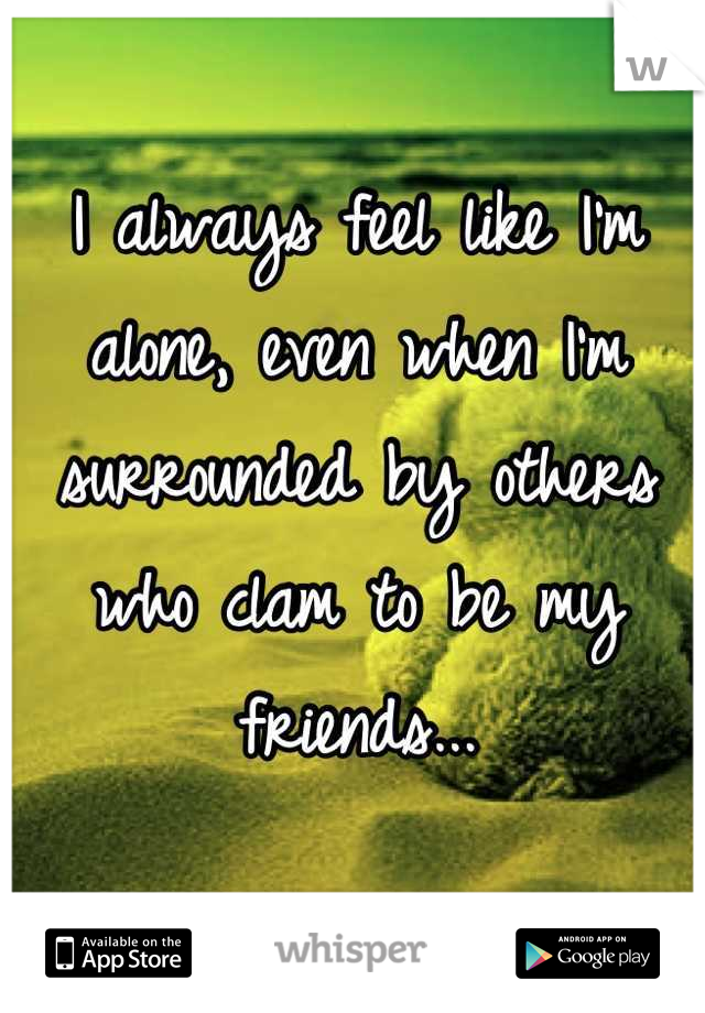 I always feel like I'm alone, even when I'm surrounded by others who clam to be my friends...