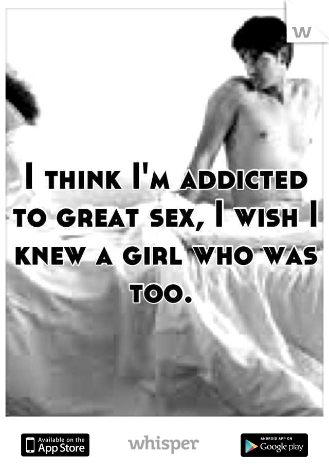 I think I'm addicted to great sex, I wish I knew a girl who was too. 