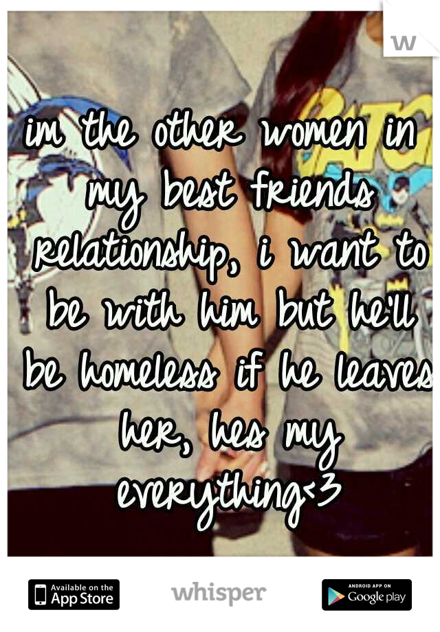im the other women in my best friends relationship, i want to be with him but he'll be homeless if he leaves her, hes my everything<3