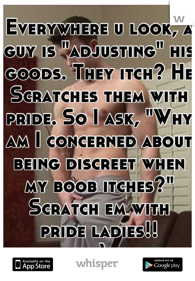 Everywhere u look, a guy is "adjusting" his goods. They itch? He Scratches them with pride. So I ask, "Why am I concerned about being discreet when my boob itches?" Scratch em with pride ladies!! 
;)