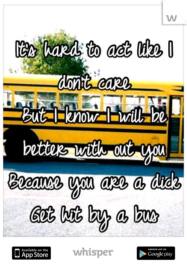It's hard to act like I don't care
But I know I will be better with out you
Because you are a dick 
Get hit by a bus