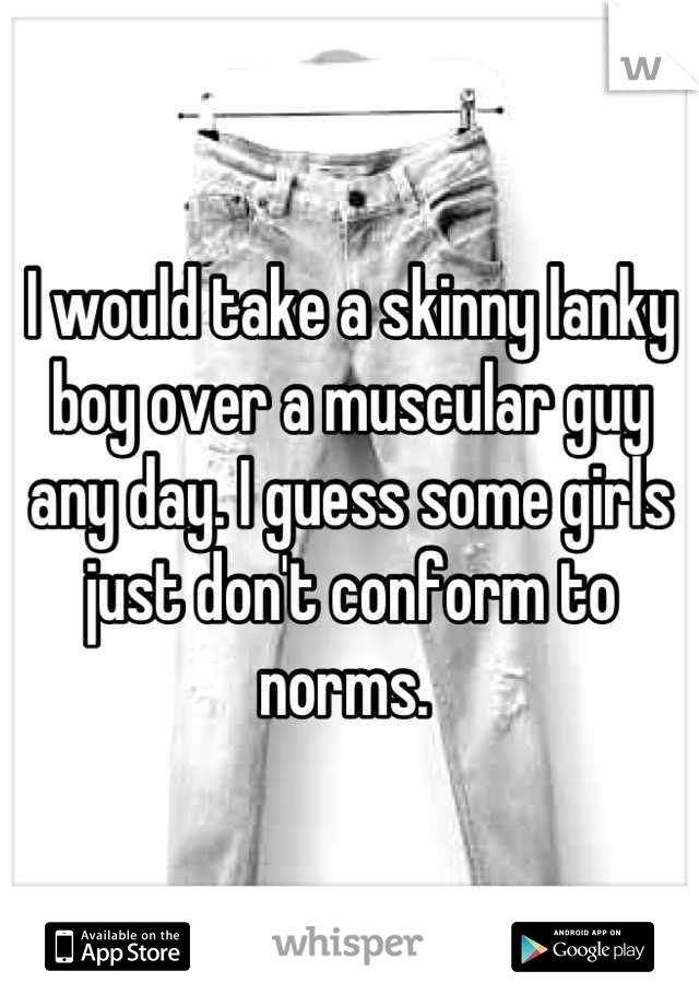 I would take a skinny lanky boy over a muscular guy any day. I guess some girls just don't conform to norms. 